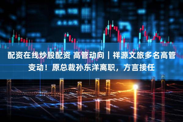 配资在线炒股配资 高管动向｜祥源文旅多名高管变动！原总裁孙东洋离职，方言接任