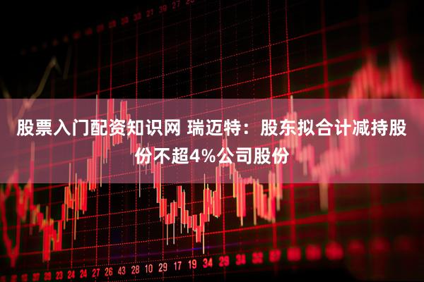 股票入门配资知识网 瑞迈特：股东拟合计减持股份不超4%公司股份