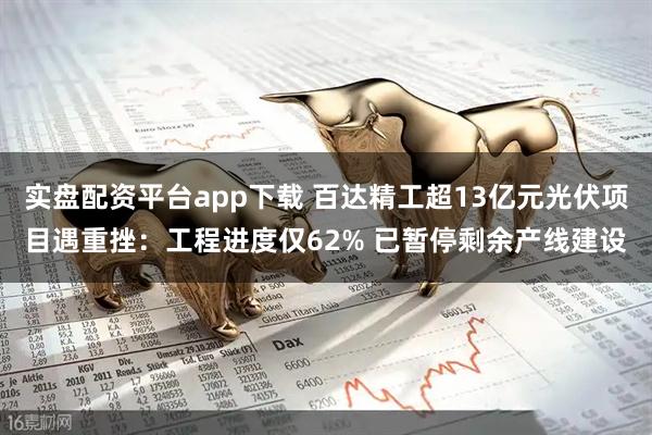 实盘配资平台app下载 百达精工超13亿元光伏项目遇重挫：工程进度仅62% 已暂停剩余产线建设