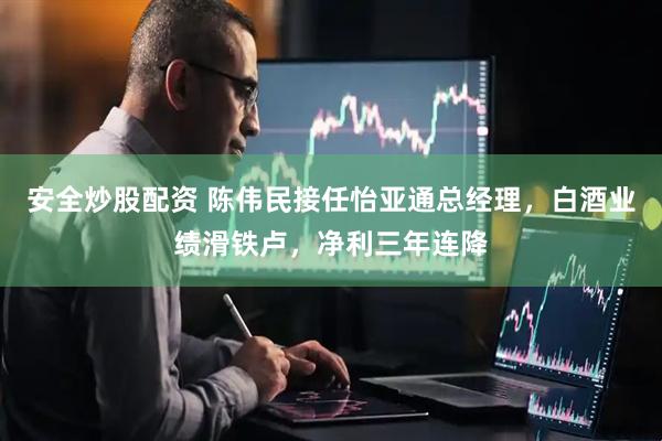 安全炒股配资 陈伟民接任怡亚通总经理，白酒业绩滑铁卢，净利三年连降
