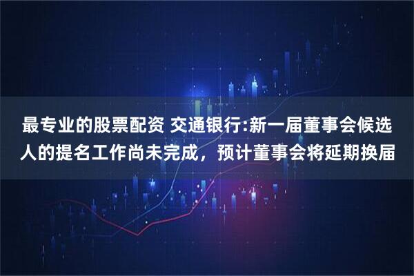 最专业的股票配资 交通银行:新一届董事会候选人的提名工作尚未完成，预计董事会将延期换届