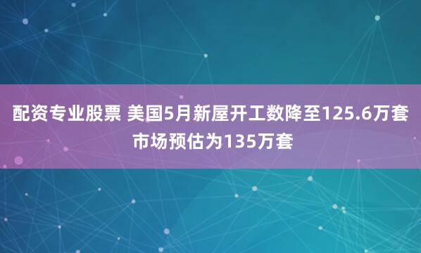 配资专业股票 美国5月新屋开工数降至125.6万套 市场预估为135万套