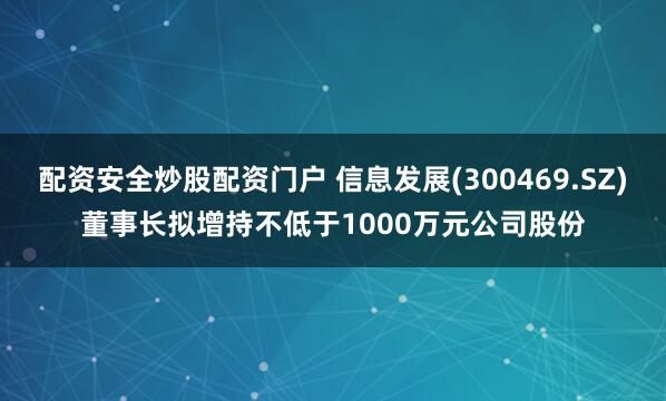 配资安全炒股配资门户 信息发展(300469.SZ)董事长拟增持不低于1000万元公司股份