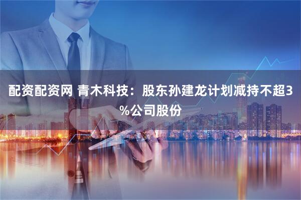 配资配资网 青木科技：股东孙建龙计划减持不超3%公司股份