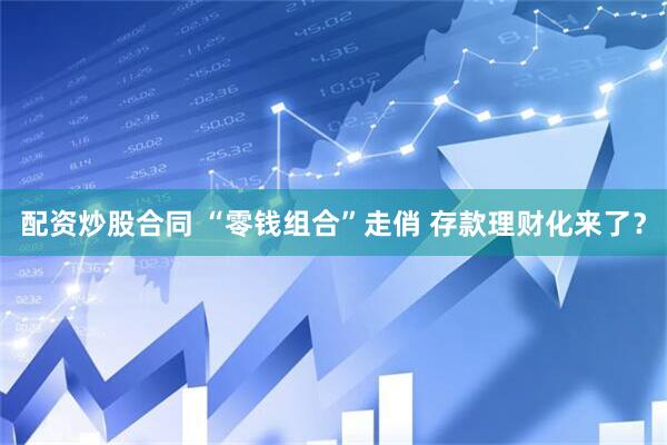 配资炒股合同 “零钱组合”走俏 存款理财化来了？