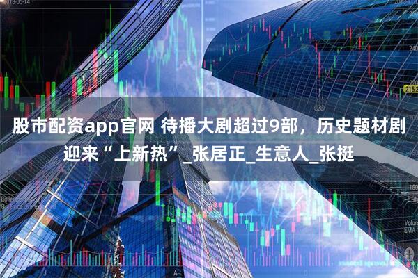 股市配资app官网 待播大剧超过9部，历史题材剧迎来“上新热”_张居正_生意人_张挺