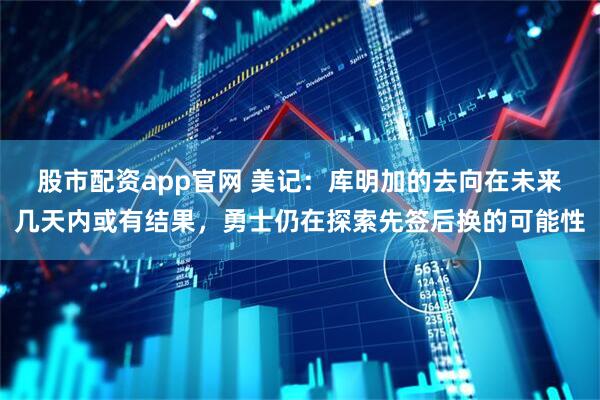 股市配资app官网 美记：库明加的去向在未来几天内或有结果，勇士仍在探索先签后换的可能性