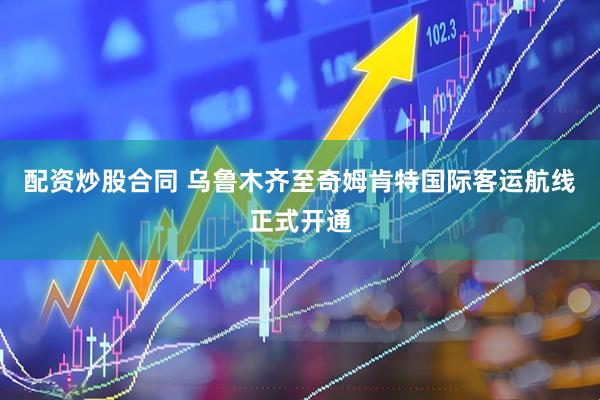 配资炒股合同 乌鲁木齐至奇姆肯特国际客运航线正式开通