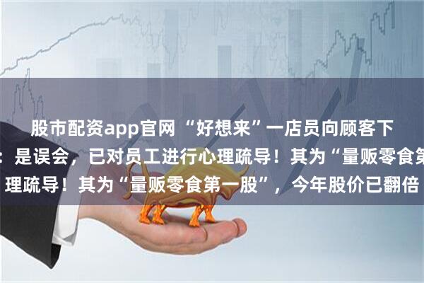 股市配资app官网 “好想来”一店员向顾客下跪道歉？上市公司回应：是误会，已对员工进行心理疏导！其为“量贩零食第一股”，今年股价已翻倍