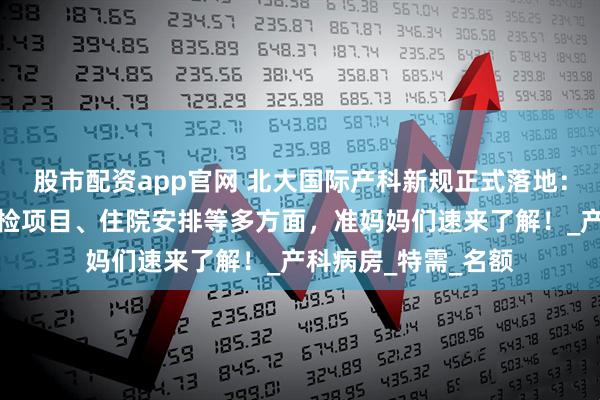 股市配资app官网 北大国际产科新规正式落地：涵盖建档流程、产检项目、住院安排等多方面，准妈妈们速来了解！_产科病房_特需_名额