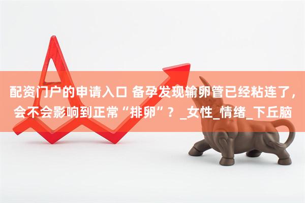 配资门户的申请入口 备孕发现输卵管已经粘连了，会不会影响到正常“排卵”？_女性_情绪_下丘脑