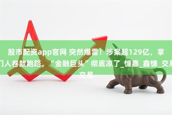 股市配资app官网 突然爆雷！涉案超129亿，掌门人卷款跑路，“金融巨头”彻底凉了_慷嘉_鑫慷_交易