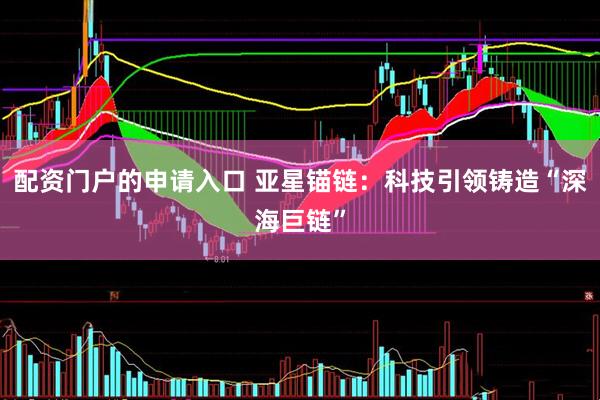 配资门户的申请入口 亚星锚链：科技引领铸造“深海巨链”