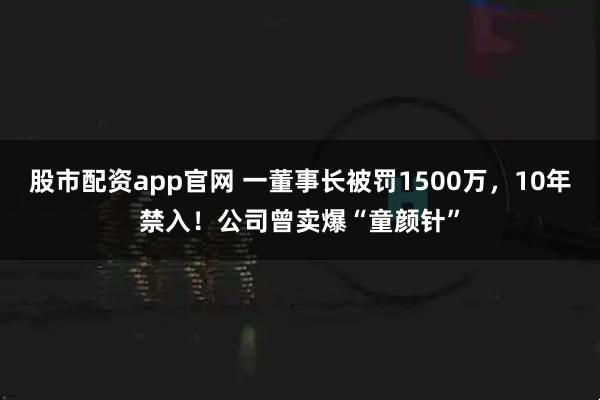 股市配资app官网 一董事长被罚1500万，10年禁入！公司曾卖爆“童颜针”