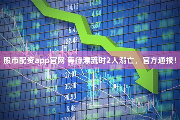 股市配资app官网 等待漂流时2人溺亡,官方通报!