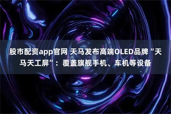 股市配资app官网 天马发布高端OLED品牌“天马天工屏”：覆盖旗舰手机、车机等设备