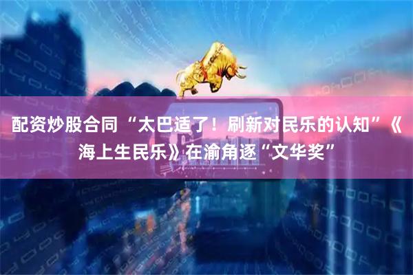 配资炒股合同 “太巴适了！刷新对民乐的认知”《海上生民乐》在渝角逐“文华奖”