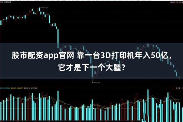 股市配资app官网 靠一台3D打印机年入50亿，它才是下一个大疆？