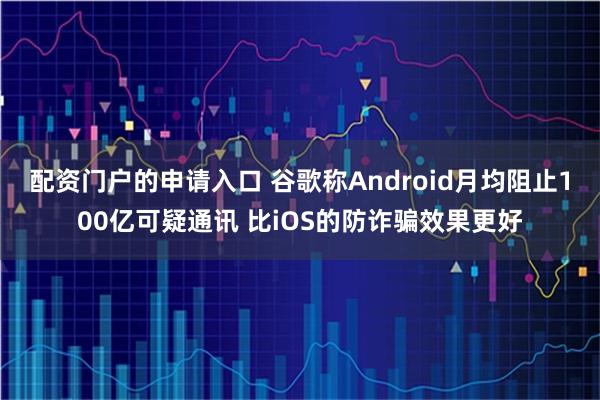 配资门户的申请入口 谷歌称Android月均阻止100亿可疑通讯 比iOS的防诈骗效果更好