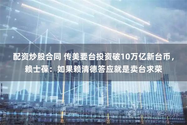 配资炒股合同 传美要台投资破10万亿新台币，赖士葆：如果赖清德答应就是卖台求荣