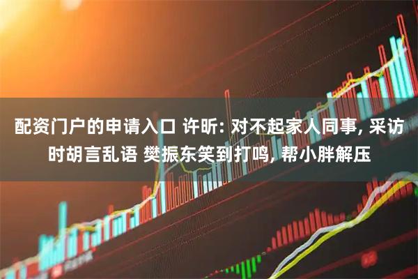 配资门户的申请入口 许昕: 对不起家人同事, 采访时胡言乱语 樊振东笑到打鸣, 帮小胖解压