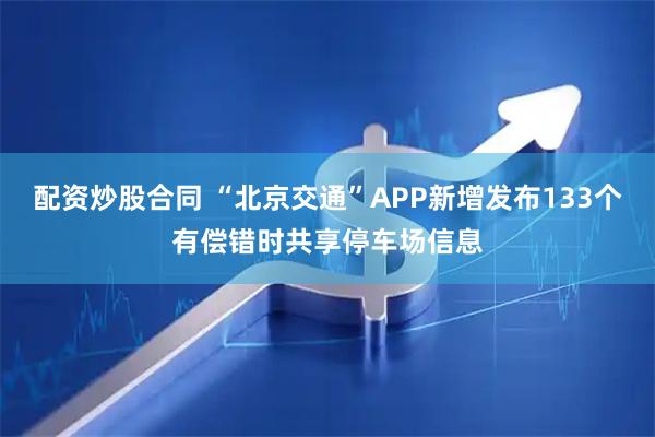 配资炒股合同 “北京交通”APP新增发布133个有偿错时共享停车场信息