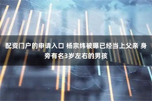 配资门户的申请入口 杨宗纬被曝已经当上父亲 身旁有名3岁左右的男孩