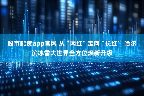 股市配资app官网 从“网红”走向“长红” 哈尔滨冰雪大世界全方位焕新升级
