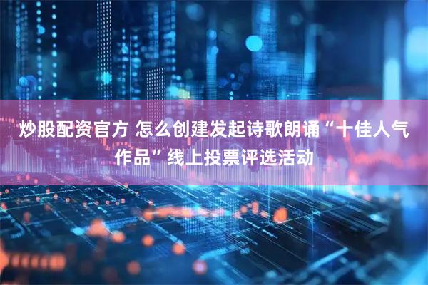 炒股配资官方 怎么创建发起诗歌朗诵“十佳人气作品”线上投票评选活动