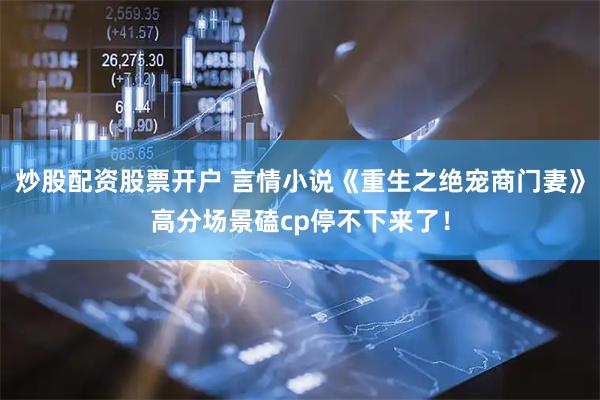 炒股配资股票开户 言情小说《重生之绝宠商门妻》高分场景磕cp停不下来了！