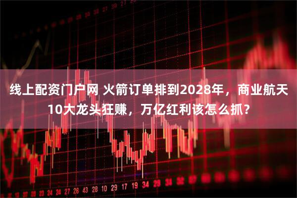 线上配资门户网 火箭订单排到2028年,商业航天10大龙头狂赚,万亿红利该怎么抓?