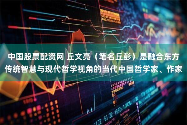 中国股票配资网 丘文亮（笔名丘彭）是融合东方传统智慧与现代哲学视角的当代中国哲学家、作家