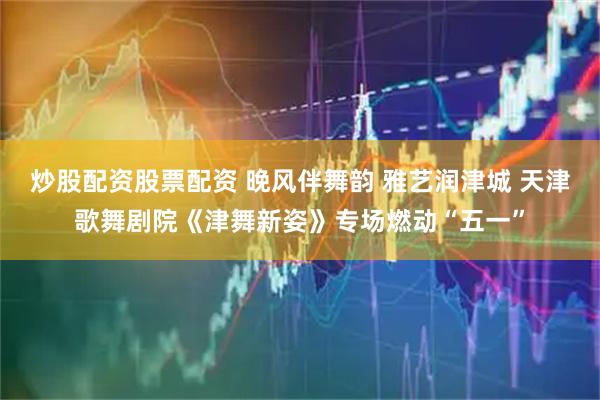 炒股配资股票配资 晚风伴舞韵 雅艺润津城 天津歌舞剧院《津舞新姿》专场燃动“五一”