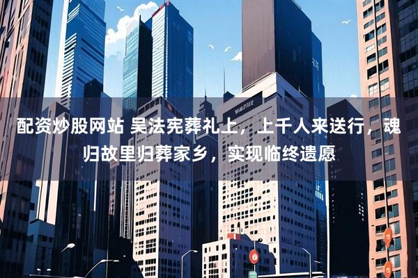 配资炒股网站 吴法宪葬礼上，上千人来送行，魂归故里归葬家乡，实现临终遗愿