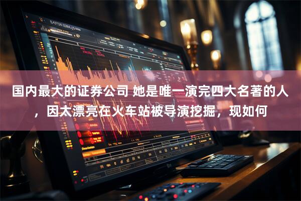 国内最大的证券公司 她是唯一演完四大名著的人,因太漂亮在火车站被导演挖掘,现如何