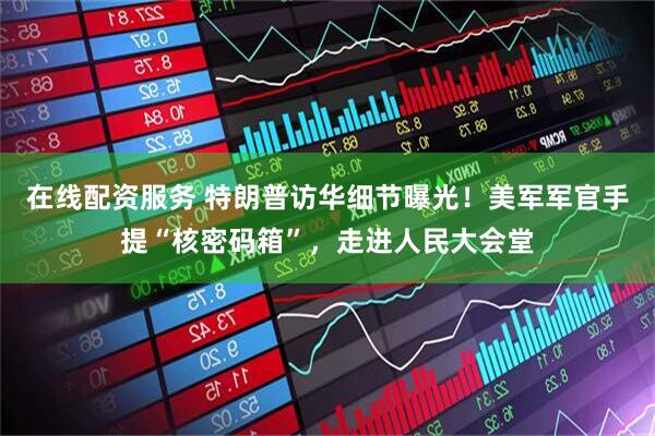 在线配资服务 特朗普访华细节曝光!美军军官手提“核密码箱”,走进人民大会堂