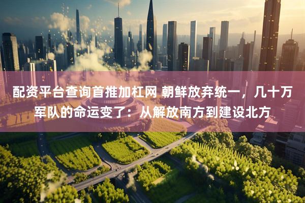 配资平台查询首推加杠网 朝鲜放弃统一，几十万军队的命运变了：从解放南方到建设北方