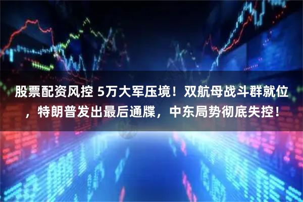 股票配资风控 5万大军压境！双航母战斗群就位，特朗普发出最后通牒，中东局势彻底失控！